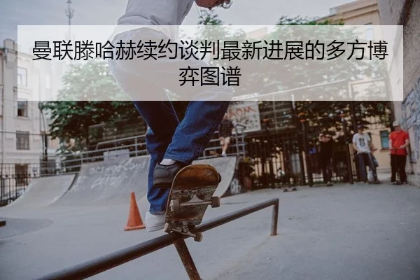 曼联滕哈赫续约谈判最新进展的多方博弈图谱